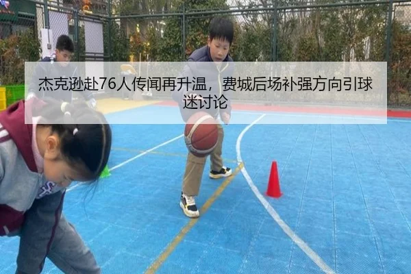 杰克逊赴76人传闻再升温，费城后场补强方向引球迷讨论